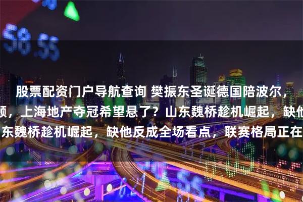 股票配资门户导航查询 樊振东圣诞德国陪波尔，和乒超总决赛撞期难兼顾，上海地产夺冠希望悬了？山东魏桥趁机崛起，缺他反成全场看点，联赛格局正在变天