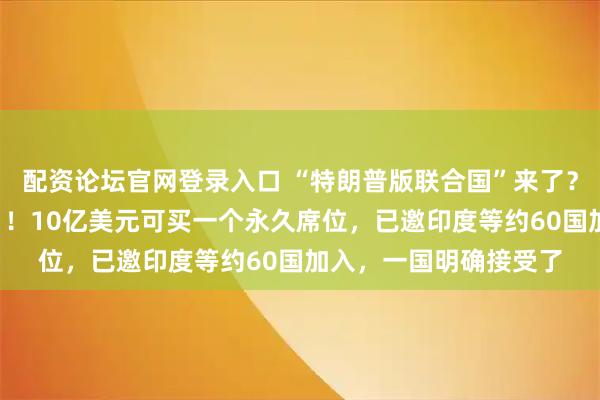 配资论坛官网登录入口 “特朗普版联合国”来了？他本人任“终身主席”！10亿美元可买一个永久席位，已邀印度等约60国加入，一国明确接受了