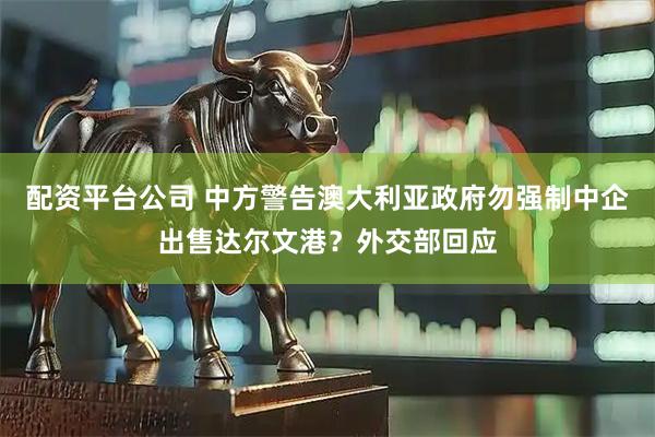 配资平台公司 中方警告澳大利亚政府勿强制中企出售达尔文港？外交部回应