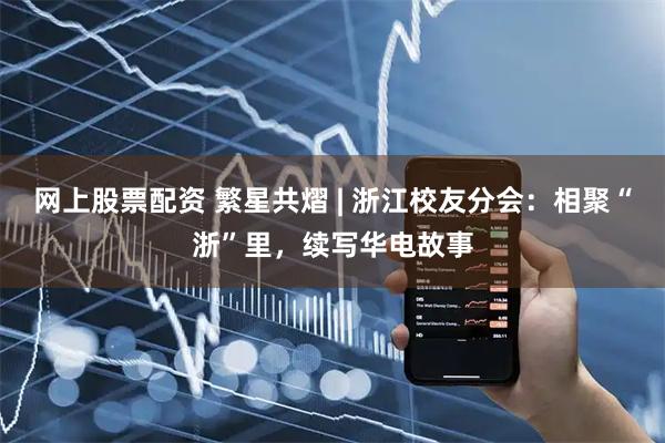 网上股票配资 繁星共熠 | 浙江校友分会：相聚“浙”里，续写华电故事