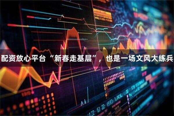 配资放心平台 “新春走基层”，也是一场文风大练兵